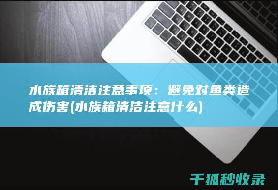 水族箱清洁注意事项：避免对鱼类造成伤害 (水族箱清洁注意什么)
