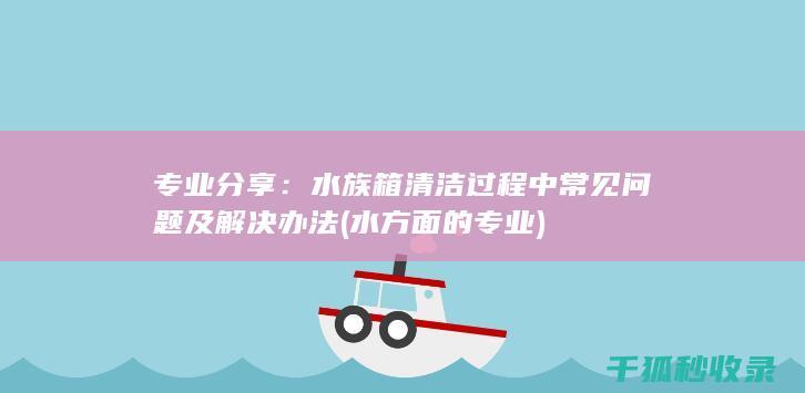 专业分享：水族箱清洁过程中常见问题及解决办法 (水方面的专业)