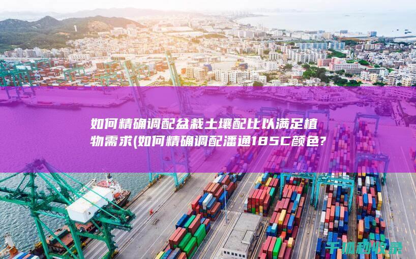 如何精确调配盆栽土壤配比以满足植物需求 (如何精确调配潘通185C颜色?)