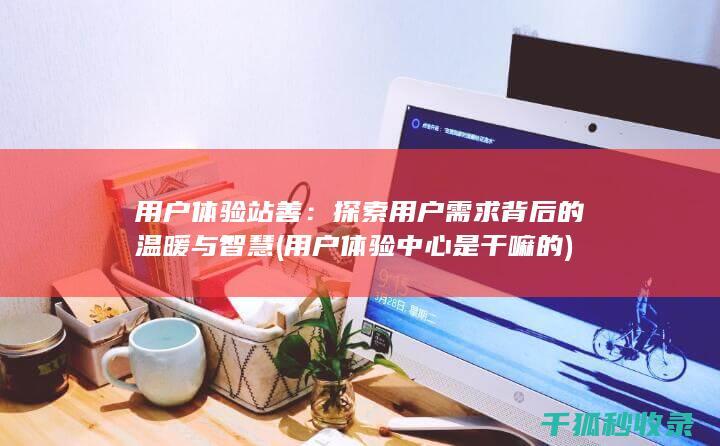 用户体验站善：探索用户需求背后的温暖与智慧 (用户体验中心是干嘛的)