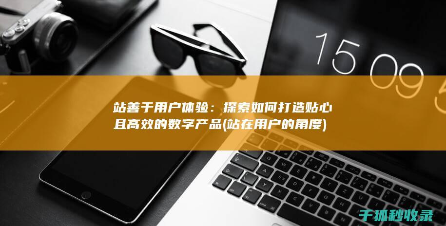 站善于用户体验：探索如何打造贴心且高效的数字产品 (站在用户的角度)
