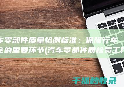 汽车零部件质量检测标准：保障行车安全的重要环节 (汽车零部件质检员工作内容)