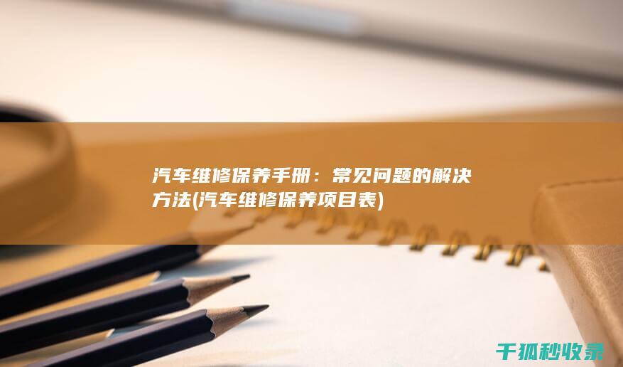 汽车维修保养手册：常见问题的解决方法 (汽车维修保养项目表)