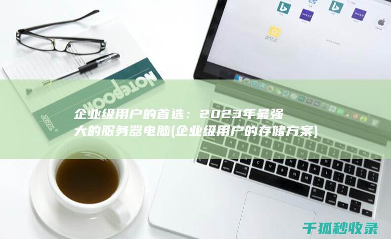 企业级用户的首选：2023年最强大的服务器电脑 (企业级用户的存储方案)