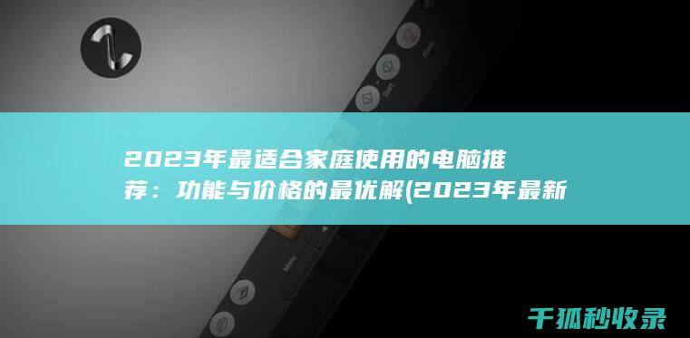 2023年最适合家庭使用的电脑推荐：功能与价格的最优解 (2023年最新胸片曝光)