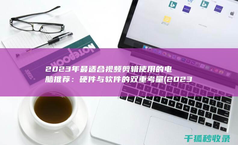 2023年最适合视频剪辑使用的电脑推荐：硬件与软件的双重考量 (2023年最火的歌曲火爆全网)