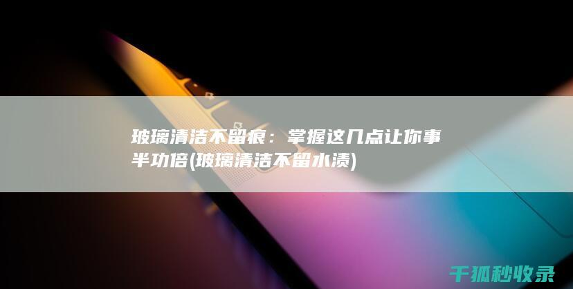 玻璃清洁不留痕：掌握这几点让你事半功倍 (玻璃清洁不留水渍)