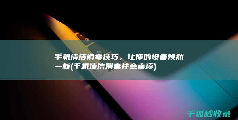 手机清洁消毒技巧，让你的设备焕然一新 (手机清洁消毒注意事项)