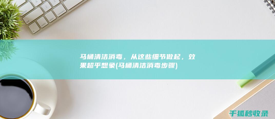 马桶清洁消毒，从这些细节做起，效果超乎想象 (马桶清洁消毒步骤)