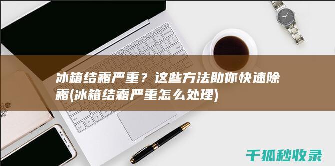 冰箱结霜严重？这些方法助你快速除霜 (冰箱结霜严重怎么处理)
