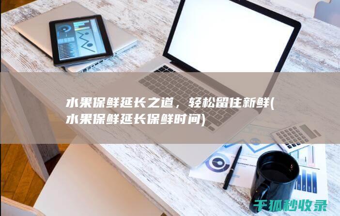 水果保鲜延长之道，轻松留住新鲜 (水果保鲜延长保鲜时间)