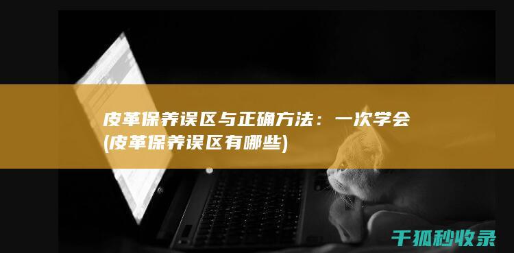 皮革保养误区与正确方法：一次学会 (皮革保养误区有哪些)