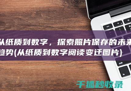 从纸质到数字，探索照片保存的未来趋势 (从纸质到数字阅读变迁图片)