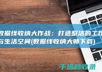 数据线收纳大作战：打造整洁的工作与生活空间 (数据线收纳大师下载)