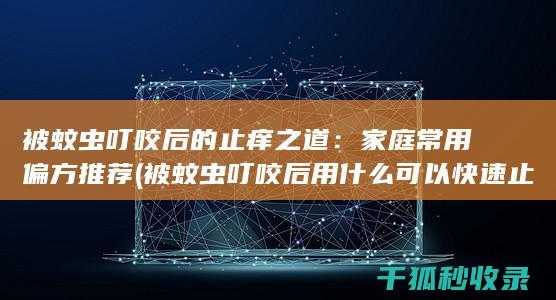 被蚊虫叮咬后的止痒之道：家庭常用偏方推荐 (被蚊虫叮咬后用什么可以快速止痒止痛)