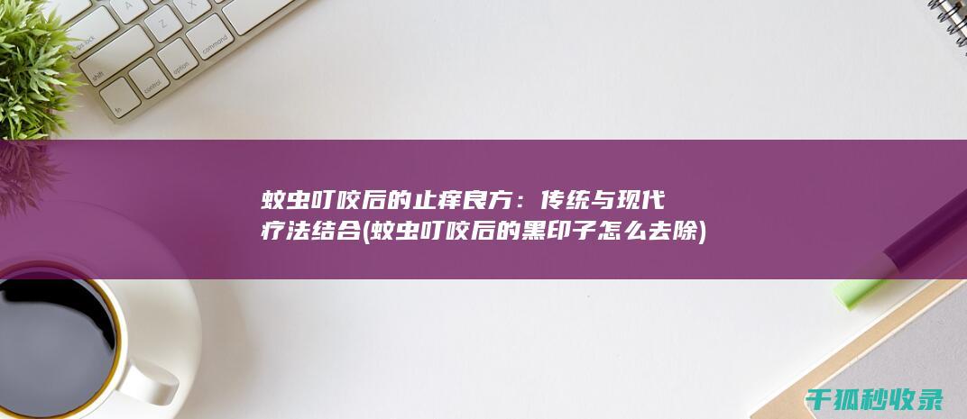 蚊虫叮咬后的止痒良方：传统与现代疗法结合 (蚊虫叮咬后的黑印子怎么去除)