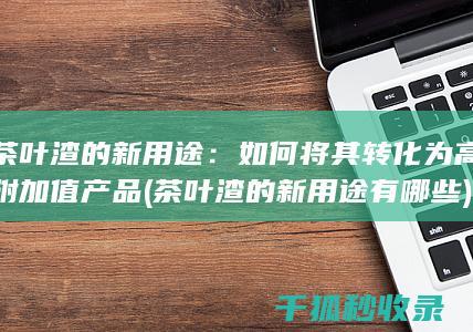 茶叶渣的新用途：如何将其转化为高附加值产品 (茶叶渣的新用途有哪些)