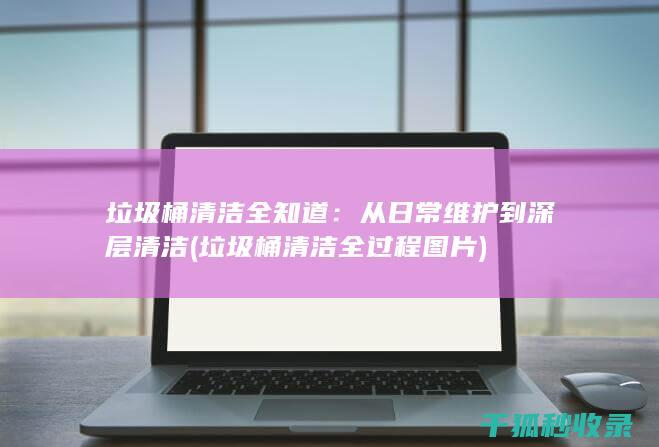 垃圾桶清洁全知道：从日常维护到深层清洁 (垃圾桶清洁全过程图片)