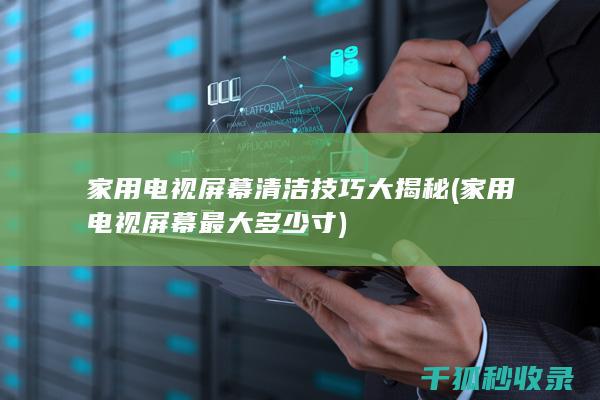 家用电视屏幕清洁技巧大揭秘 (家用电视屏幕最大多少寸)