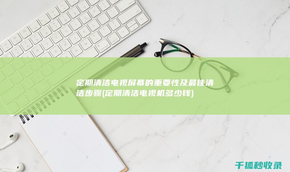 定期清洁电视屏幕的重要性及最佳清洁步骤 (定期清洁电视机多少钱)