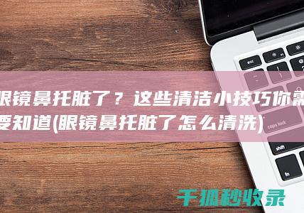 眼镜鼻托脏了？这些清洁小技巧你需要知道 (眼镜鼻托脏了怎么清洗)
