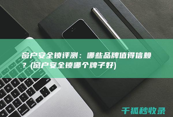 窗户安全锁评测：哪些品牌值得信赖？ (窗户安全锁哪个牌子好)
