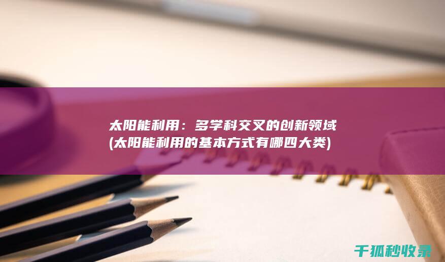 太阳能利用：多学科交叉的创新领域 (太阳能利用的基本方式有哪四大类)