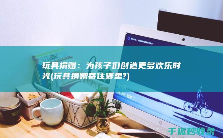 玩具捐赠：为孩子们创造更多欢乐时光 (玩具捐赠寄往哪里?)