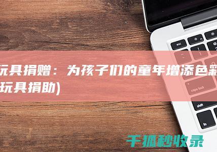 玩具捐赠：为孩子们的童年增添色彩 (玩具捐助)