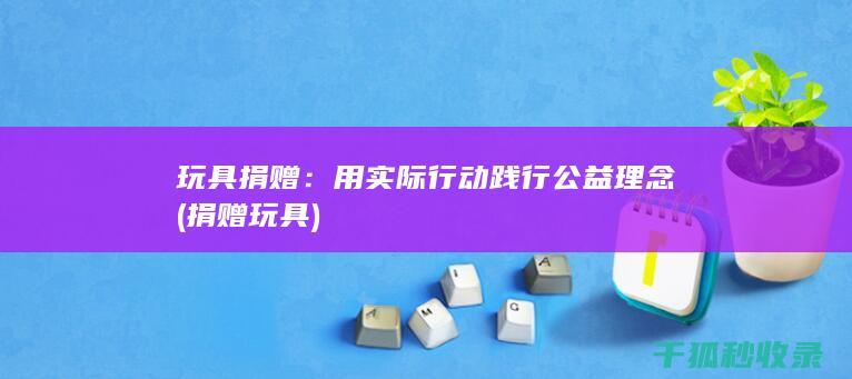 玩具捐赠：用实际行动践行公益理念 (捐赠 玩具)