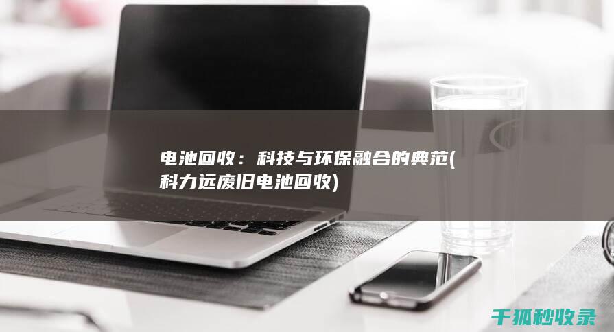 电池回收：科技与环保融合的典范 (科力远废旧电池回收)