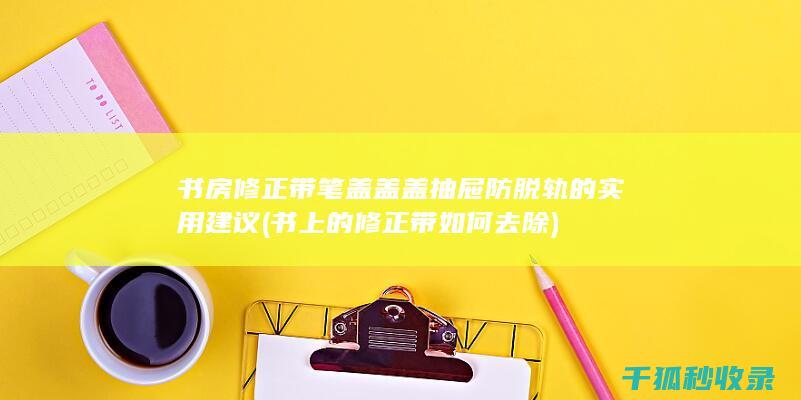 书房修正带笔盖盖盖抽屉防脱轨的实用建议 (书上的修正带如何去除)