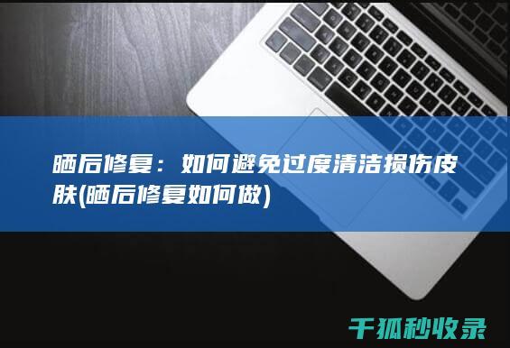 晒后修复：如何避免过度清洁损伤皮肤 (晒后修复如何做)