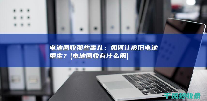 电池回收那些事儿：如何让废旧电池重生？ (电池回收有什么用)
