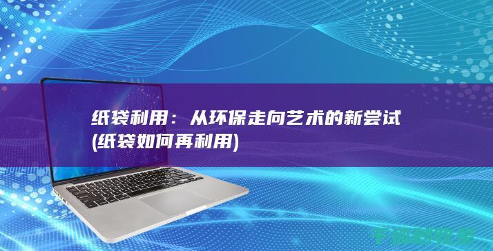 纸袋利用：从环保走向艺术的新尝试 (纸袋如何再利用)