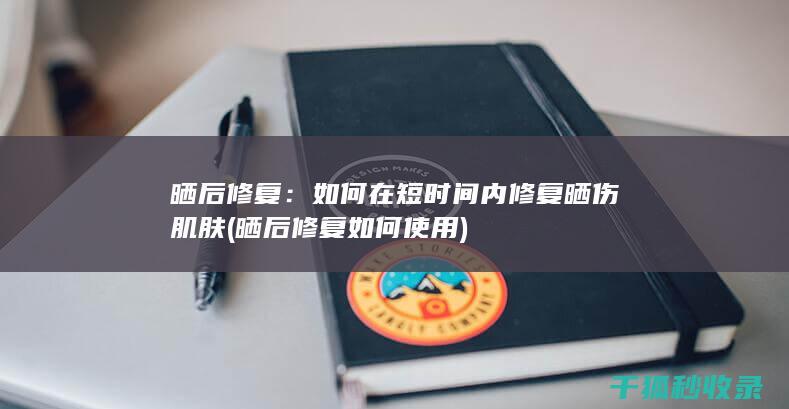 晒后修复：如何在短时间内修复晒伤肌肤 (晒后修复如何使用)