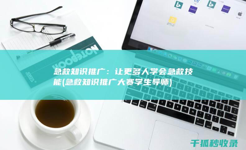 急救知识推广：让更多人学会急救技能 (急救知识推广大赛学生导师)