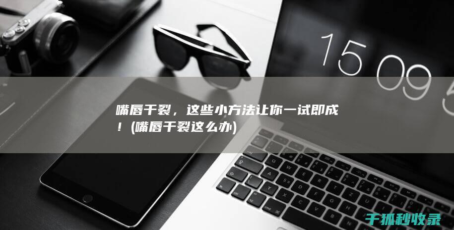 嘴唇干裂，这些小方法让你一试即成！ (嘴唇干裂这么办)