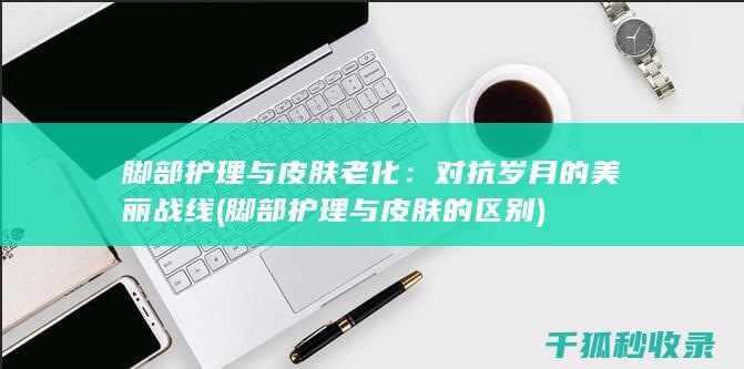 脚部护理与皮肤老化：对抗岁月的美丽战线 (脚部护理与皮肤的区别)