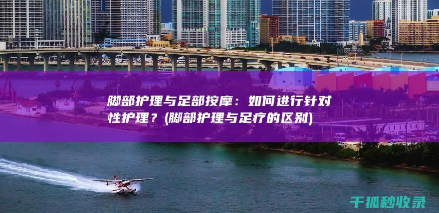 脚部护理与足部按摩：如何进行针对性护理？ (脚部护理与足疗的区别)