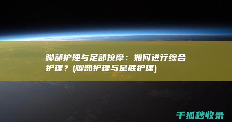 脚部护理与足部按摩：如何进行综合护理？ (脚部护理与足底护理)