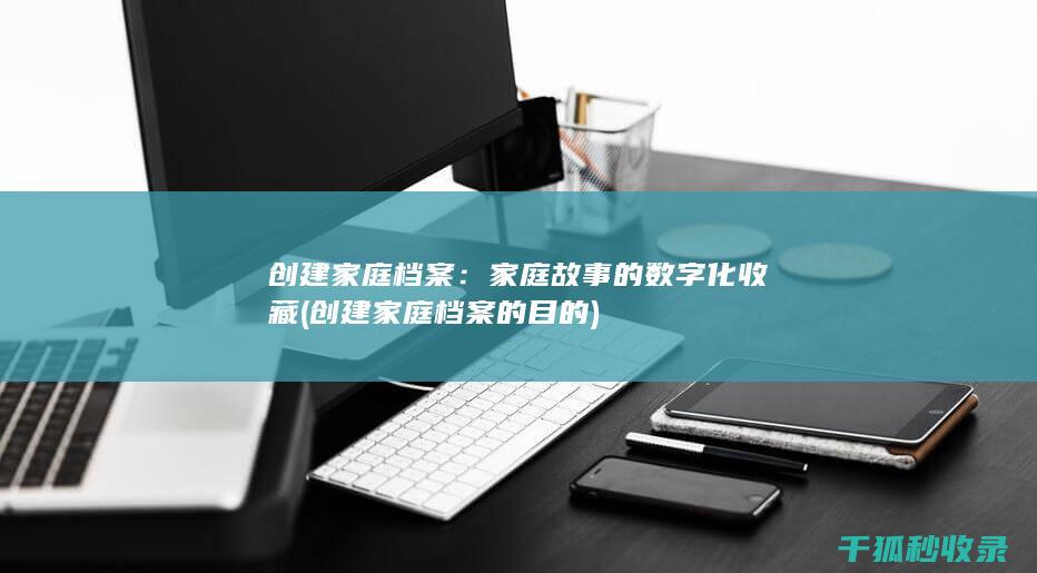 创建家庭档案：家庭故事的数字化收藏 (创建家庭档案的目的)