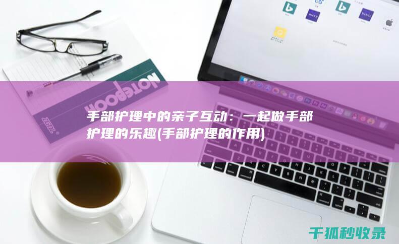 手部护理中的亲子互动：一起做手部护理的乐趣 (手部护理的作用)