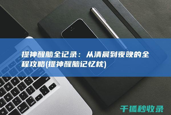 提神醒脑全记录：从清晨到夜晚的全程攻略 (提神醒脑记忆枕)