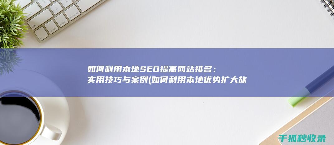 如何利用本地SEO提高网站排名：实用技巧与案例 (如何利用本地优势扩大旅游业舆论阵地)