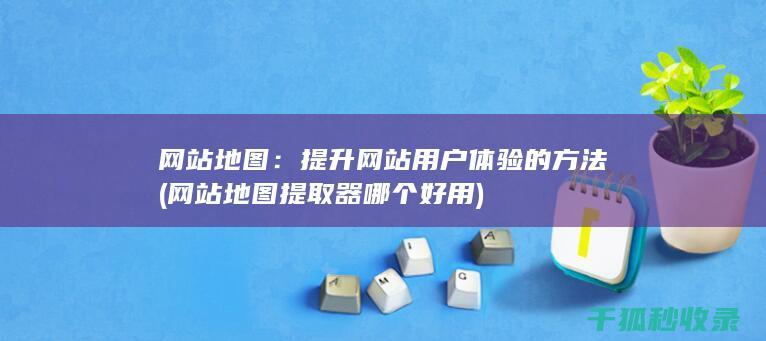 网站地图：提升网站用户体验的方法 (网站地图提取器哪个好用)