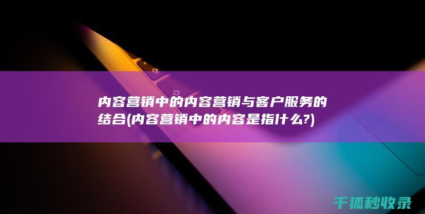 内容营销中的内容营销与客户服务的结合 (内容营销中的内容是指什么?)
