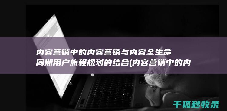 内容营销中的内容营销与内容全生命周期用户旅程规划的结合 (内容营销中的内容是指什么?)