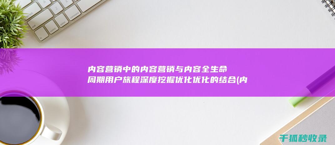 内容营销中的内容营销与内容全生命周期用户旅程深度挖掘优化优化的结合 (内容营销中的内容选择十分重要)