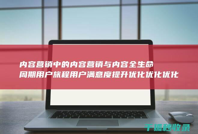 内容营销中的内容营销与内容全生命周期用户旅程用户满意度提升优化优化优化优化的结合 (内容营销中的内容选择十分重要)